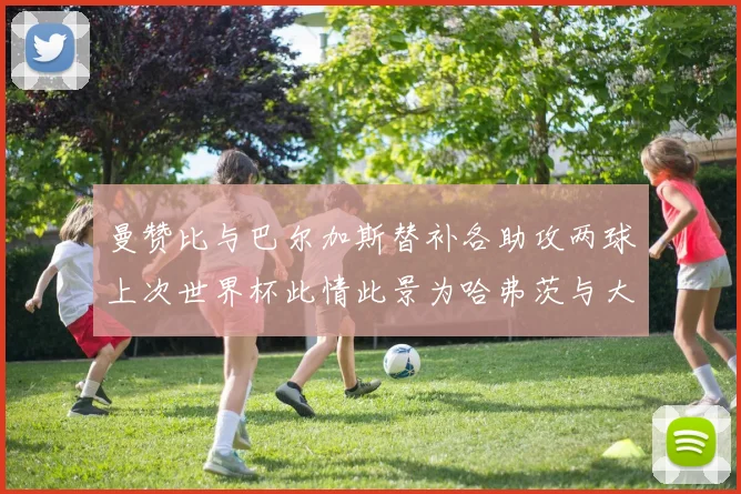 曼赞比与巴尔加斯替补各助攻两球上次世界杯此情此景为哈弗茨与大菲尔