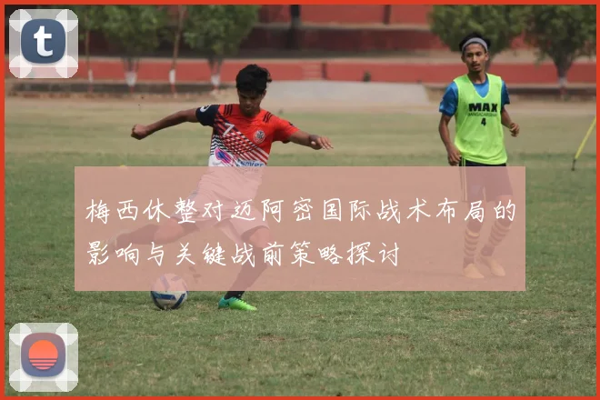 梅西休整对迈阿密国际战术布局的影响与关键战前策略探讨