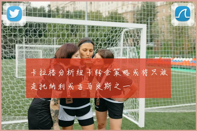 卡拉格分析纽卡转会策略或将只放走托纳利或吉马良斯之一