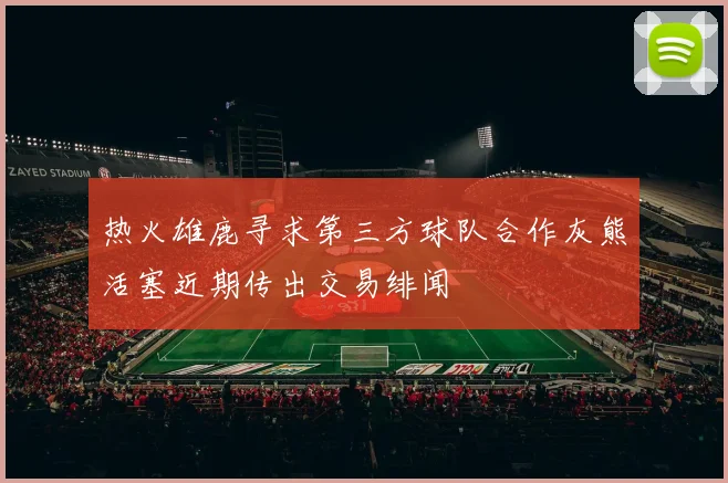 热火雄鹿寻求第三方球队合作灰熊活塞近期传出交易绯闻