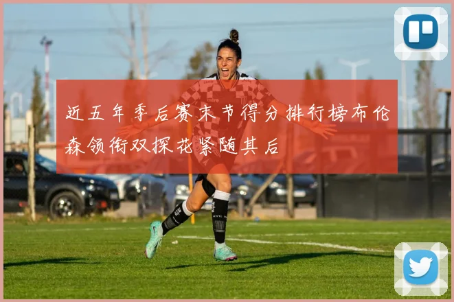 近五年季后赛末节得分排行榜布伦森领衔双探花紧随其后