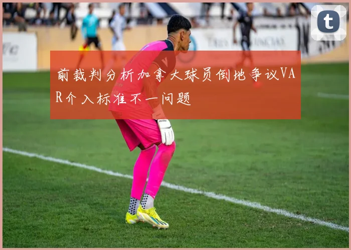 前裁判分析加拿大球员倒地争议VAR介入标准不一问题