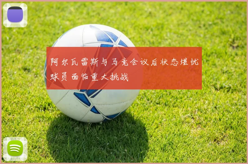 阿尔瓦雷斯与马竞会议后状态堪忧球员面临重大挑战