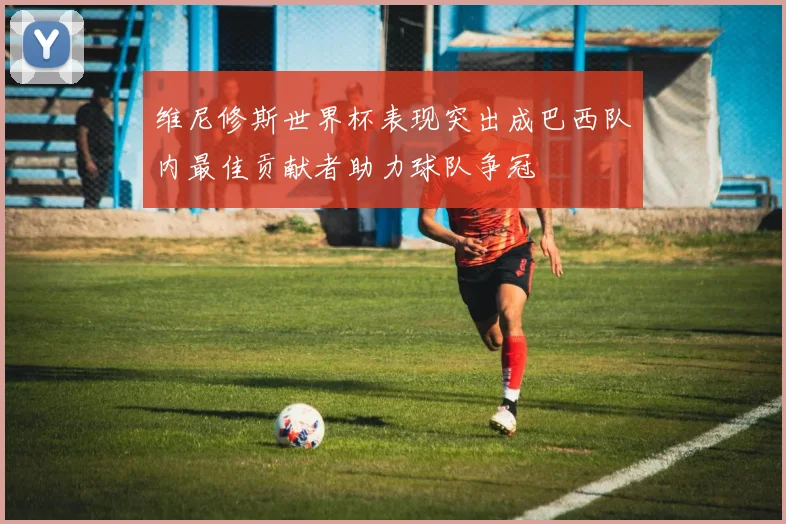 维尼修斯世界杯表现突出成巴西队内最佳贡献者助力球队争冠