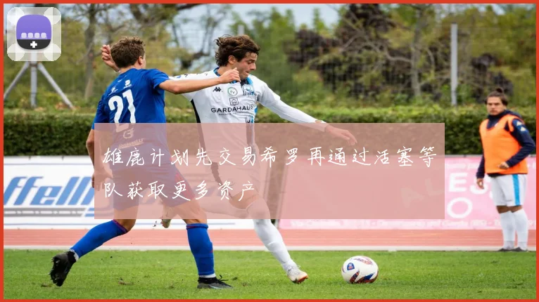 雄鹿计划先交易希罗再通过活塞等队获取更多资产