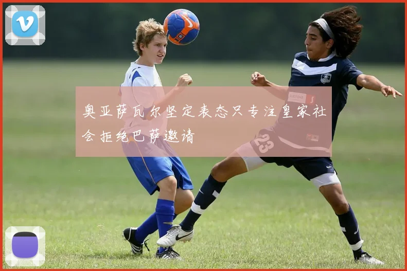 奥亚萨瓦尔坚定表态只专注皇家社会拒绝巴萨邀请