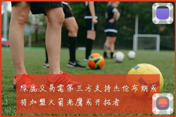 绿鹿交易需第三方支持杰伦布朗或将加盟火箭老鹰或开拓者