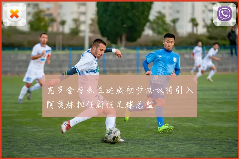 克罗舍与米兰达成初步协议将引入阿莫林担任新任足球总监