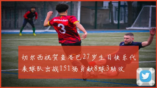 切尔西祝贺查洛巴27岁生日快乐代表球队出战151场贡献8球3助攻