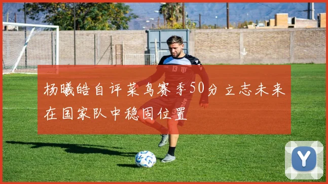 杨曦皓自评菜鸟赛季50分立志未来在国家队中稳固位置