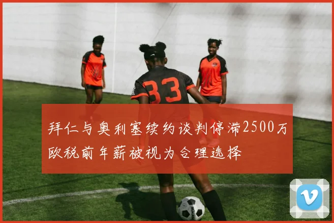 拜仁与奥利塞续约谈判停滞2500万欧税前年薪被视为合理选择