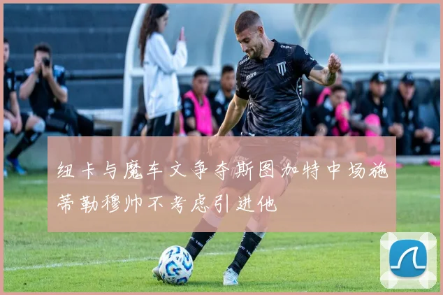 纽卡与魔车文争夺斯图加特中场施蒂勒穆帅不考虑引进他