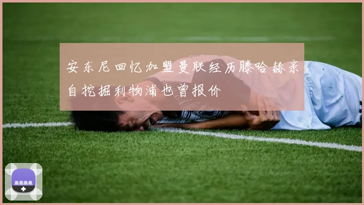 安东尼回忆加盟曼联经历滕哈赫亲自挖掘利物浦也曾报价