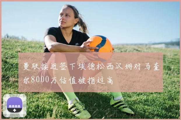 曼联接近签下埃德松西汉姆对马奎尔8000万估值被指过高
